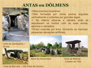 ANTAS ou DÓLMENS
                          Monumentos funerários.
                          São formadas por várias pedras erguidas
                          verticalmente e cobertas por grandes lages.
                           No interior situa-se a câmara onde se
                          sepultavam os mortos com as suas armas,
                          adornos e utensílios.
                          Eram cobertas por terra, formando as mamoas,
                          pequenas elevações artificiais.



Anta da Zambujeira –
Évora.




                         Serra da Aboboreira        Anta da Melriça,
                                                    Castelo de Vide

Anta da Barrosa – Vila Praia de Ancora
 