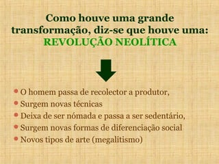 Como houve uma grande
transformação, diz-se que houve uma:
      REVOLUÇÃO NEOLÍTICA



O homem passa de recolector a produtor,
Surgem novas técnicas
Deixa de ser nómada e passa a ser sedentário,
Surgem novas formas de diferenciação social
Novos tipos de arte (megalitismo)
 