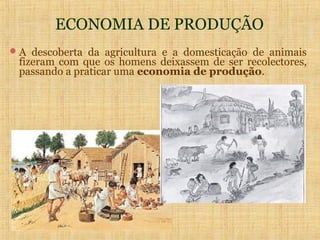ECONOMIA DE PRODUÇÃO
 A descoberta da agricultura e a domesticação de animais
 fizeram com que os homens deixassem de ser recolectores,
 passando a praticar uma economia de produção.
 