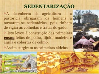 SEDENTARIZAÇÃO
A    descoberta da agricultura e a
pastorícia obrigaram os homens a
tornarem-se sedentários, pois tinham
de vigiar as colheitas e tratar do gado.
 Isto levou à construção das primeiras
casas feitas de pedra, tijolo, madeira e
argila e cobertas de colmo.
Assim surgiram as primeiras aldeias
 
