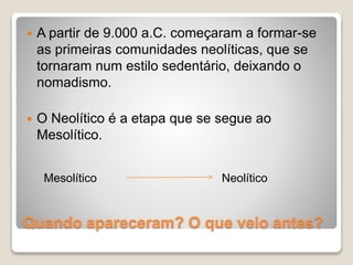  A partir de 9.000 a.C. começaram a formar-se
as primeiras comunidades neolíticas, que se
tornaram num estilo sedentário, deixando o
nomadismo.
O Neolítico é a etapa que se segue ao
Mesolítico.
Mesolítico Neolítico
Quando apareceram? O que veio antes?