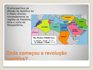O principal foco da
difusão do Neolítico foi
o Médio Oriente,
nomeadamente as
regiões da Palestina,
Síria e norte da
Mesopotâmia.
Onde começou a revolução
neolítica?