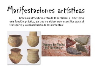 Manifestaciones artísticas
Gracias al descubrimiento de la cerámica, el arte tomó
una función práctica, ya que se elaboraron utensilios para el
transporte y la conservación de los alimentos.
 