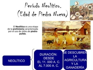 Período Neolítico.
(Edad de Piedra Nueva)
El Neolítico es una etapa
de la prehistoria caracterizada
por el uso de útiles de piedra
pulida.
DURACIÓN:
DESDE
EL 11. 000 A. C.
AL 7.000 A. C.
SE DESCUBREN
LA
AGRICULTURA
Y LA
GANADERÍA
NEOLÍTICO
 