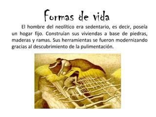 Formas de vidaEl hombre del neolítico era sedentario, es decir, poseía
un hogar fijo. Construían sus viviendas a base de piedras,
maderas y ramas. Sus herramientas se fueron modernizando
gracias al descubrimiento de la pulimentación.
 