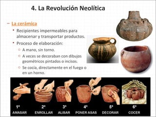 4. La Revolución Neolítica
– La cerámica
 Recipientes impermeables para
almacenar y transportar productos.
 Proceso de elaboración:
o A mano, sin torno.
o A veces se decoraban con dibujos
geométricos pintados o incisos.
o Se cocía, directamente en el fuego o
en un horno.
 