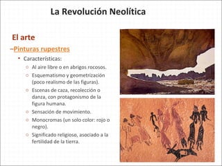 El arte
–Pinturas rupestres
 Características:
o Al aire libre o en abrigos rocosos.
o Esquematismo y geometrización
(poco realismo de las figuras).
o Escenas de caza, recolección o
danza, con protagonismo de la
figura humana.
o Sensación de movimiento.
o Monocromas (un solo color: rojo o
negro).
o Significado religioso, asociado a la
fertilidad de la tierra.
La Revolución Neolítica
 