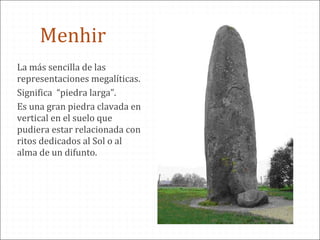 La más sencilla de las
representaciones megalíticas.
Significa “piedra larga”.
Es una gran piedra clavada en
vertical en el suelo que
pudiera estar relacionada con
ritos dedicados al Sol o al
alma de un difunto.
Menhir
 