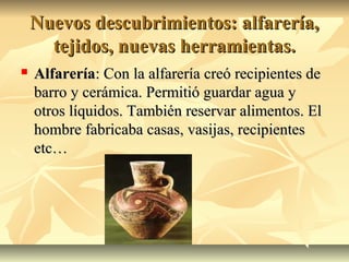 Nuevos descubrimientos: alfarería,Nuevos descubrimientos: alfarería,
tejidos, nuevas herramientas.tejidos, nuevas herramientas.
 AlfareríaAlfarería: Con la alfarería creó recipientes de: Con la alfarería creó recipientes de
barro y cerámica. Permitió guardar agua ybarro y cerámica. Permitió guardar agua y
otros líquidos. También reservar alimentos. Elotros líquidos. También reservar alimentos. El
hombre fabricaba casas, vasijas, recipienteshombre fabricaba casas, vasijas, recipientes
etc…etc…
 
