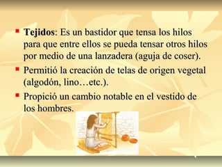  TejidosTejidos: Es un bastidor que tensa los hilos: Es un bastidor que tensa los hilos
para que entre ellos se pueda tensar otros hilospara que entre ellos se pueda tensar otros hilos
por medio de una lanzadera (aguja de coser).por medio de una lanzadera (aguja de coser).
 Permitió la creación de telas de origen vegetalPermitió la creación de telas de origen vegetal
(algodón, lino…etc.).(algodón, lino…etc.).
 Propició un cambio notable en el vestido dePropició un cambio notable en el vestido de
los hombres.los hombres.
 