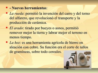  - Nuevas herramientas- Nuevas herramientas::
 La ruedaLa rueda: permitió la invención del carro y del torno: permitió la invención del carro y del torno
del alfarero, que revolucionó el transporte y ladel alfarero, que revolucionó el transporte y la
producción de cerámica.producción de cerámica.
 El aradoEl arado: tirado por bueyes o asnos, permitió: tirado por bueyes o asnos, permitió
remover mejor la tierra y labrar mejor el terreno enremover mejor la tierra y labrar mejor el terreno en
menos tiempo.menos tiempo.
 La hozLa hoz: es una herramienta agrícola de hierro en: es una herramienta agrícola de hierro en
aleación con cobre. Su función era el corte de tallosaleación con cobre. Su función era el corte de tallos
de gramíneas, sobre todo cereales.de gramíneas, sobre todo cereales.
 
