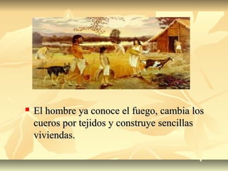 El hombre ya conoce el fuego, cambia losEl hombre ya conoce el fuego, cambia los
cueros por tejidos y construye sencillascueros por tejidos y construye sencillas
viviendas.viviendas.
 