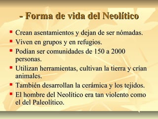 - Forma de vida del Neolítico- Forma de vida del Neolítico
 Crean asentamientos y dejan de ser nómadas.Crean asentamientos y dejan de ser nómadas.
 Viven en grupos y en refugios.Viven en grupos y en refugios.
 Podían ser comunidades de 150 a 2000Podían ser comunidades de 150 a 2000
personas.personas.
 Utilizan herramientas, cultivan la tierra y críanUtilizan herramientas, cultivan la tierra y crían
animales.animales.
 También desarrollan la cerámica y los tejidos.También desarrollan la cerámica y los tejidos.
 El hombre del Neolítico era tan violento comoEl hombre del Neolítico era tan violento como
el del Paleolítico.el del Paleolítico.
 