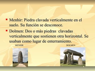  Menhir: Piedra clavada verticalmente en elMenhir: Piedra clavada verticalmente en el
suelo. Su función se desconoce.suelo. Su función se desconoce.
 Dolmen: Dos o más piedras clavadasDolmen: Dos o más piedras clavadas
verticalmente que sostienen otra horizontal. Severticalmente que sostienen otra horizontal. Se
usaban como lugar de enterramiento.usaban como lugar de enterramiento.
MENHIR DOLMENMENHIR DOLMEN
 