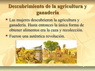 Descubrimiento de la agricultura yDescubrimiento de la agricultura y
ganaderíaganadería
 Las mujeres descubrieron la agricultura yLas mujeres descubrieron la agricultura y
ganadería. Hasta entonces la única forma deganadería. Hasta entonces la única forma de
obtener alimentos era la caza y recolección.obtener alimentos era la caza y recolección.
 Fueron una auténtica revolución.Fueron una auténtica revolución.
 