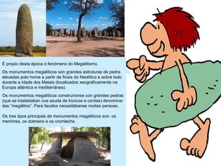 É propio desta época o fenómeno do Megalitismo.
Os monumentos megalíticos son grandes estruturas de pedra
elevadas polo home a partir de finais do Neolítico e sobre todo
durante a Idade dos Metais (localizados xeograficamente na
Europa atlántica e mediterránea).
Os monumentos megalíticos construíronse con grandes pedras
(que se trasladaban coa axuda de troncos e cordas) denominadas “megálitos”. Para facelos necesitábanse moitas persoas.
Os tres tipos principais de monumentos megalíticos son: os
menhires, os dolmens e os cromlechs.

 