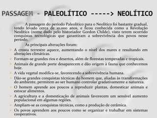 A passagem do período Paleolítico para o Neolítico foi bastante gradual, tendo levado cerca de 10.000 anos, e ficou conhecida como a Revolução Neolítica (nome dado pelo historiador Gordon Childe), visto terem ocorrido conquistas tecnológicas que garantiram a sobrevivência dos povos nesse período. As principais alterações foram: A crosta terrestre aquece, aumentando o nível dos mares e resultando em alterações climáticas.  Formam-se grandes rios e desertos, além de florestas temperadas e tropicais.  Animais de grande porte desaparecem e dão origem à fauna que conhecemos hoje.  A vida vegetal modifica-se, favorecendo a sobrevivência humana.  Dão-se grandes conquistas técnicas do homem que, aliadas às transformações do ambiente, permitem ao ser humano controlar gradativamente a natureza.  O homem aprende aos poucos a reproduzir plantas, domesticar animais e estocar alimentos.  A agricultura e a domesticação de animais favorecem um sensível aumento populacional em algumas regiões.  Ampliam-se as conquistas técnicas, como a produção de cerâmica.  Os povos aprendem aos poucos como se organizar e trabalhar em sistemas cooperativos.  