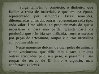 Surge também o comércio, o dinheiro, que facilita a troca de materiais, e que era, na época, representado por sementes. Estas sementes, diferenciadas umas das outras, representam cada tipo, cada valor. Uma aldeia, ao produzir mais do que o necessário e, para não perder grande parte da produção que não iria ser utilizada, troca o excesso por peças de artesanato, roupas e outras utensílios com outras aldeias. Neste momento deixam de usar peles de animais como vestimenta, que dificultam a caça e muitas outras atividades pelo seu peso, e passam a usar roupas de tecido de lã, linho e algodão, mais confortáveis e leves. 