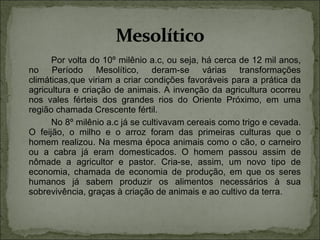 Por volta do 10º milênio a.c, ou seja, há cerca de 12 mil anos, no Período Mesolítico, deram-se várias transformações climáticas,que viriam a criar condições favoráveis para a prática da agricultura e criação de animais. A invenção da agricultura ocorreu nos vales férteis dos grandes rios do Oriente Próximo, em uma região chamada Crescente fértil. No 8º milênio a.c já se cultivavam cereais como trigo e cevada. O feijão, o milho e o arroz foram das primeiras culturas que o homem realizou. Na mesma época animais como o cão, o carneiro ou a cabra já eram domesticados. O homem passou assim de nômade a agricultor e pastor. Cria-se, assim, um novo tipo de economia, chamada de economia de produção, em que os seres humanos já sabem produzir os alimentos necessários à sua sobrevivência, graças à criação de animais e ao cultivo da terra. 