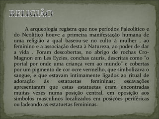A arqueologia registra que nos períodos Paleolítico e do Neolítico houve a primeira manifestação humana de uma religião a qual baseou-se no culto à mulher , ao feminino e a associação desta à Natureza, ao poder de dar a vida . Foram descobertas, no abrigo de rochas Cro-Magnon em Les Eyzies, conchas cauris, descritas como "o portal por onde uma criança vem ao mundo" e cobertas por um pigmento de cor ocre vermelho, que simbolizava o sangue, e que estavam intimamente ligados ao ritual de adoração às estatuetas femininas; escavações apresentaram que estas estatuetas eram encontradas muitas vezes numa posição central, em oposição aos símbolos masculinos localizados em posições periféricas ou ladeando as estatuetas femininas.  
