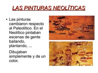 LAS PINTURAS NEOLÍTICASLAS PINTURAS NEOLÍTICAS
● Las pinturas
cambiaron respecto
al Paleolítico. En el
Neolítico pintaban
escenas de gente
bailando,
plantando, ...
Dibujaban
simplemente y de un
color.
 