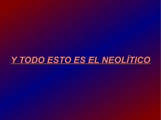 Y TODO ESTO ES EL NEOLÍTICOY TODO ESTO ES EL NEOLÍTICO
 