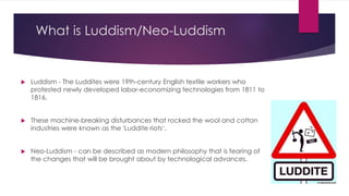 What is Luddism/Neo-Luddism
 Luddism - The Luddites were 19th-century English textile workers who
protested newly developed labor-economizing technologies from 1811 to
1816.
 These machine-breaking disturbances that rocked the wool and cotton
industries were known as the 'Luddite riots‘.
 Neo-Luddism - can be described as modern philosophy that is fearing of
the changes that will be brought about by technological advances.
 