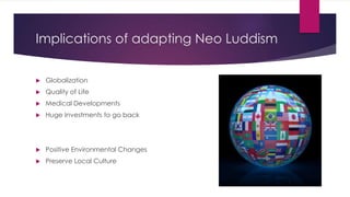 Implications of adapting Neo Luddism
 Globalization
 Quality of Life
 Medical Developments
 Huge Investments to go back
 Positive Environmental Changes
 Preserve Local Culture
 