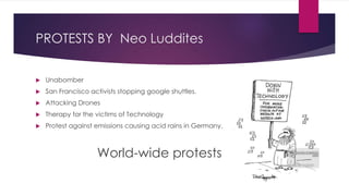 PROTESTS BY Neo Luddites
 Unabomber
 San Francisco activists stopping google shuttles.
 Attacking Drones
 Therapy for the victims of Technology
 Protest against emissions causing acid rains in Germany.
World-wide protests
 
