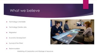 What we believe
 Technology is inevitable
 Technology Creates Jobs.
 Regulation
 Economic Development
 Survival of the Fittest
 Reform-luddism
Marketing of Corporation and Wastage of resources
 