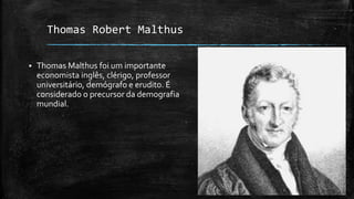 Thomas Robert Malthus
 Thomas Malthus foi um importante
economista inglês, clérigo, professor
universitário, demógrafo e erudito. É
considerado o precursor da demografia
mundial.
 