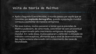 Volta da teoria de Malthus
 Após a Segunda Guerra Mundial, o mundo passou por aquilo que se
concebeu por explosão demográfica, quando a população mundial
começou a aumentar de maneira vertiginosa.
 Por esse motivo, muitos passaram a temer que as previsões de
Malthus pudessem, de certo modo, concretizar-se com um eventual
caos proporcionado pelo crescimento vertiginoso da população
mundial. Em razão disso, muitos passaram a defender a utilização de
métodos contraceptivos, afirmando que o nível de desenvolvimento
das nações estaria relacionado com o crescimento das taxas de
fecundidade.
 