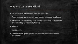 O que eles defendiam?
 Disseminação de métodos anticoncepcionais
 Programas governamentais para abaixar a taxa de natalidade
 Atribuíam a miséria dos países subdesenvolvidos ao acelerado
crescimento populacional (Pobres)
 Aborto
 Vasectomia
 Concordavam que a agricultura poderia produzir alimentos
suficientes
 