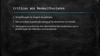 Críticas aos Neomalthusianos
 Simplificação da origem da pobreza
 Desconsidera a produção desigual de alimentos no mundo
 Vantagens econômicas dos laboratórios farmacêuticos com a
proliferação de métodos contraceptivos
 