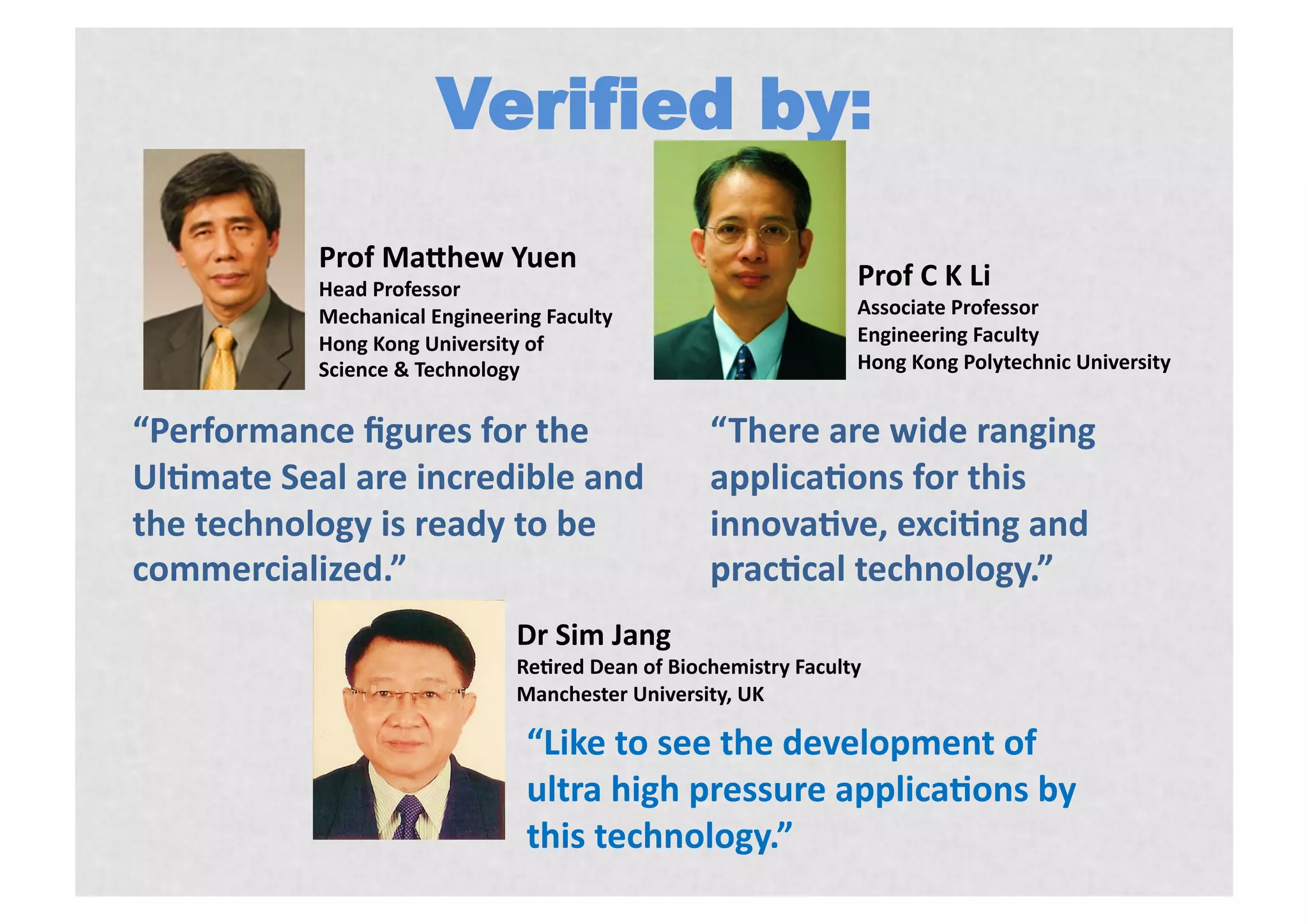 Verified by:
           Prof)MaShew)Yuen)
           Head)Professor)                                        Prof)C)K)Li)
           Mechanical)Engineering)Faculty)                        Associate)Professor)
           Hong)Kong)University)of))                              Engineering)Faculty)
           Science)&)Technology)                                  Hong)Kong)Polytechnic)University)


“Performance)ﬁgures)for)the!                      “There)are)wide)ranging)
UlKmate)Seal)are)incredible)and)                  applicaKons)for)this)
the)technology)is)ready)to)be)                    innovaKve,)exciKng)and)
commercialized.”                                  pracKcal)technology.”
                               Dr)Sim)Jang)
                               ReKred)Dean)of)Biochemistry)Faculty)
                               Manchester)University,)UK)

                                “Like)to)see)the)development)of)
                                ultra)high)pressure)applicaKons)by)
                                this)technology.”)
 