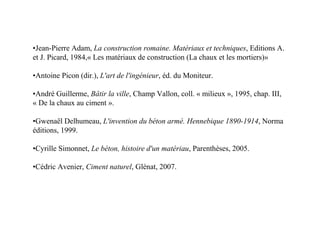 •Jean-Pierre Adam, La construction romaine. Matériaux et techniques, Editions A.
et J. Picard, 1984,« Les matériaux de construction (La chaux et les mortiers)»

•Antoine Picon (dir.), L'art de l'ingénieur, éd. du Moniteur.

•André Guillerme, Bâtir la ville, Champ Vallon, coll. « milieux », 1995, chap. III,
« De la chaux au ciment ».

•Gwenaël Delhumeau, L'invention du béton armé. Hennebique 1890-1914, Norma
éditions, 1999.

•Cyrille Simonnet, Le béton, histoire d'un matériau, Parenthèses, 2005.

•Cédric Avenier, Ciment naturel, Glénat, 2007.
 