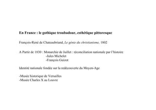 En France : le gothique troubadour, esthétique pittoresque

François-René de Chateaubriand, Le génie du christianisme, 1802

A Partir de 1830 : Monarchie de Juillet : réconciliation nationale par l’histoire
                    -Jules Michelet
                    -François Guizot

Identité nationale fondée sur la redécouverte du Moyen-Age

-Musée historique de Versailles
-Musée Charles X au Louvre
 