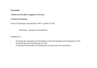 Normandie :

-Charles de Gerville et Auguste Le Prevost

-Arcisse de Caumont :

Cours d’archéologie monumentale 1830-31, publié en 1836


          Taxinomie = principe de classification


Fondateur de :

-     -la Société des antiquaires de Normandie et la Société linnéenne de Normandie en 1823
-     -la Société française d'archéologie en 1833
-     -l’Association normande et la Société pour la conservation des monuments.
 