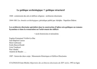 Le gothique archéologique = gothique structurel

1848 : commission des arts et édifices religieux : architectes diocésains

1844-1881 Les Annales archéologiques, périodique publié par Adolphe –Napoléon Didron


Les architectes diocésains spécialisés dans la construction d’églises néo-gothiques ou romano-
byzantines et dans la restauration ou l’achèvement des édifices

                                  = école historiciste et rationaliste

Eugène-Emmanuel Viollet-Le-Duc
Jean-Baptiste Lassus
Henri Labrouste
Emile Boeswillwald
Léon Vaudoyer
Paul Abadie
Anatole de Baudot …..

1907 : fusion des deux corps : Monuments Historiques et Edifices Diocésains


Cf LENIAUD Jean-Michel, Répertoire des architectes diocésains du XIXe siècle, 1993 en ligne
 