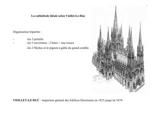 La cathédrale idéale selon Viollet-Le-Duc




Organisation tripartite :

-          -les 3 portails
-          -les 3 ouvertures : 2 baies + une rosace
           -les 2 flèches et le pignon à gable du grand comble.




VIOLLET-LE-DUC : inspecteur général des Edifices Diocésains en 1853 jusqu’en 1874
 