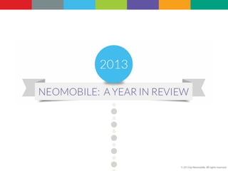 2013
NEOMOBILE: A YEAR IN REVIEW
JANUARY:
- Neomobile is one of the Deloitte Technology Fast 500™;
- 300 million Opera Mini users get one-click mobile payments powered by Neomobile.
FEBRUARY:
- Neomobile @ Mobile World Congress.
MARCH:
- 2000 football match ticket & 2200 movie ticket transactions with Turkcell’s Smart Ticket app - powered by Onebip;
- Our premium mobile advertising network NeoPowerAd reaches 600 million monthly impressions.
APRIL:
- Launch of the new corporate website - Neomobile goes responsive;
- Neomobile is the 1st mobile company to enter Borsa Italiana (London Stock Exchange Group) as a part of project ELITE.
MAY:
- For the 3rd year in a row GP Bullhound ranks Neomobile as one of the fastest growing companies in the European digital economy.
JULY:
- Onebip introduces IP Billing technology in Turkey.
SEPTEMBER:
- Launch of corporate website, blog and social media in Spanish;
- Neomobile invests in Boostermedia – the future of mobile gaming is HTML5.
OCTOBER:
- Neomobile selected for the Future Fifty programme that gathers high-growth, innovation-led companies, led by Tech City UK and the British Government.
NOVEMBER:
- Launch of the new corporate video “How to Monetize Mobile Apps & Digital Content”.
DECEMBER:
- Soundtracker App, the geosocial mobile music network, introduces Onebip’s in-app payments for its Android users in Italy;
- Neomobile Magazine launched on App store with top content from our Blog & Social media.
Social Year
10 social media channels
Neomobile blog:
130 articles published
30 infographics
8 videographics
in english - italian - spanish

 