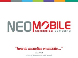 “how to monetize on mobile...”
                   Q1 2013
      © 2013 by Neomobile. All rights reserved
 