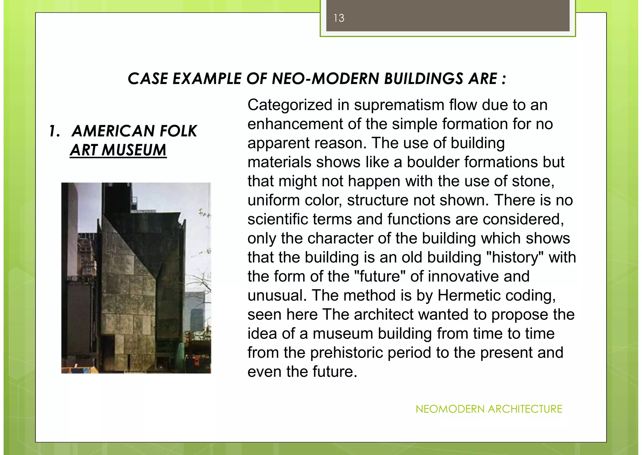 NEOMODERN ARCHITECTURE
13
CASE EXAMPLE OF NEO-MODERN BUILDINGS ARE :
Categorized in suprematism flow due to an
enhancement of the simple formation for no
apparent reason. The use of building
materials shows like a boulder formations but
that might not happen with the use of stone,
uniform color, structure not shown. There is no
scientific terms and functions are considered,
only the character of the building which shows
that the building is an old building "history" with
the form of the "future" of innovative and
unusual. The method is by Hermetic coding,
seen here The architect wanted to propose the
idea of a museum building from time to time
from the prehistoric period to the present and
even the future.
1. AMERICAN FOLK
ART MUSEUM
 