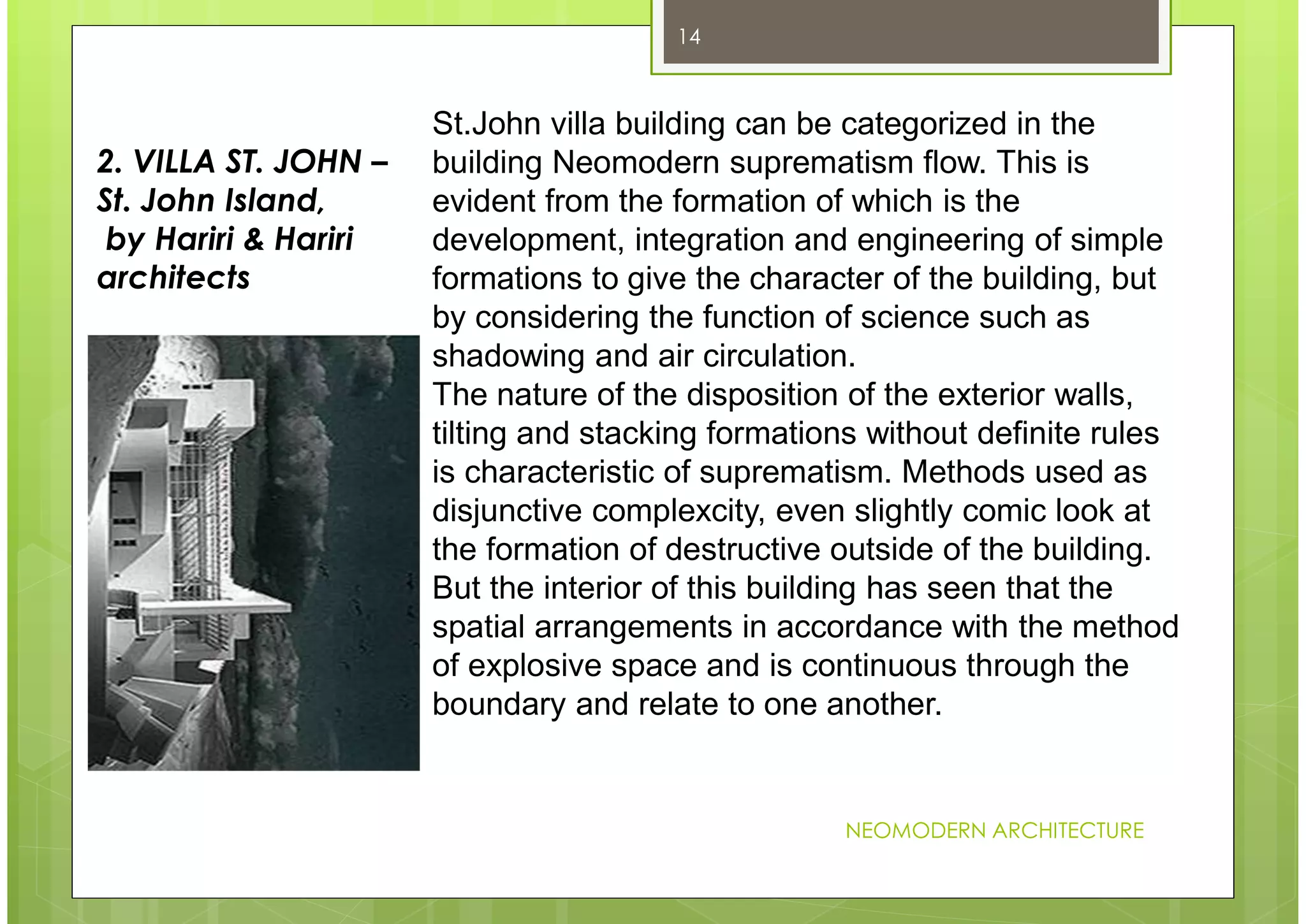 NEOMODERN ARCHITECTURE
14
St.John villa building can be categorized in the
building Neomodern suprematism flow. This is
evident from the formation of which is the
development, integration and engineering of simple
formations to give the character of the building, but
by considering the function of science such as
shadowing and air circulation.
The nature of the disposition of the exterior walls,
tilting and stacking formations without definite rules
is characteristic of suprematism. Methods used as
disjunctive complexcity, even slightly comic look at
the formation of destructive outside of the building.
But the interior of this building has seen that the
spatial arrangements in accordance with the method
of explosive space and is continuous through the
boundary and relate to one another.
2. VILLA ST. JOHN –
St. John Island,
by Hariri & Hariri
architects
 