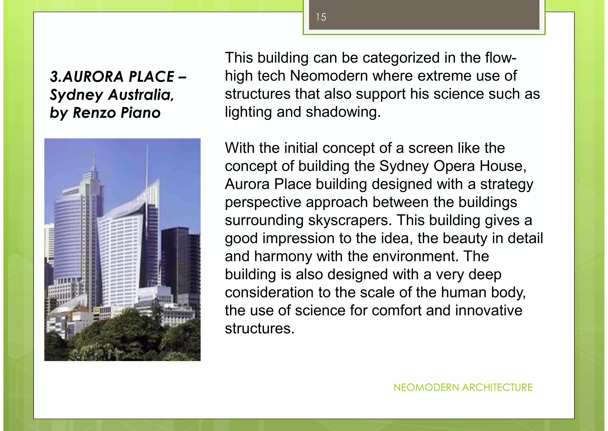 NEOMODERN ARCHITECTURE
15
This building can be categorized in the flow-
high tech Neomodern where extreme use of
structures that also support his science such as
lighting and shadowing.
With the initial concept of a screen like the
concept of building the Sydney Opera House,
Aurora Place building designed with a strategy
perspective approach between the buildings
surrounding skyscrapers. This building gives a
good impression to the idea, the beauty in detail
and harmony with the environment. The
building is also designed with a very deep
consideration to the scale of the human body,
the use of science for comfort and innovative
structures.
3.AURORA PLACE –
Sydney Australia,
by Renzo Piano
 
