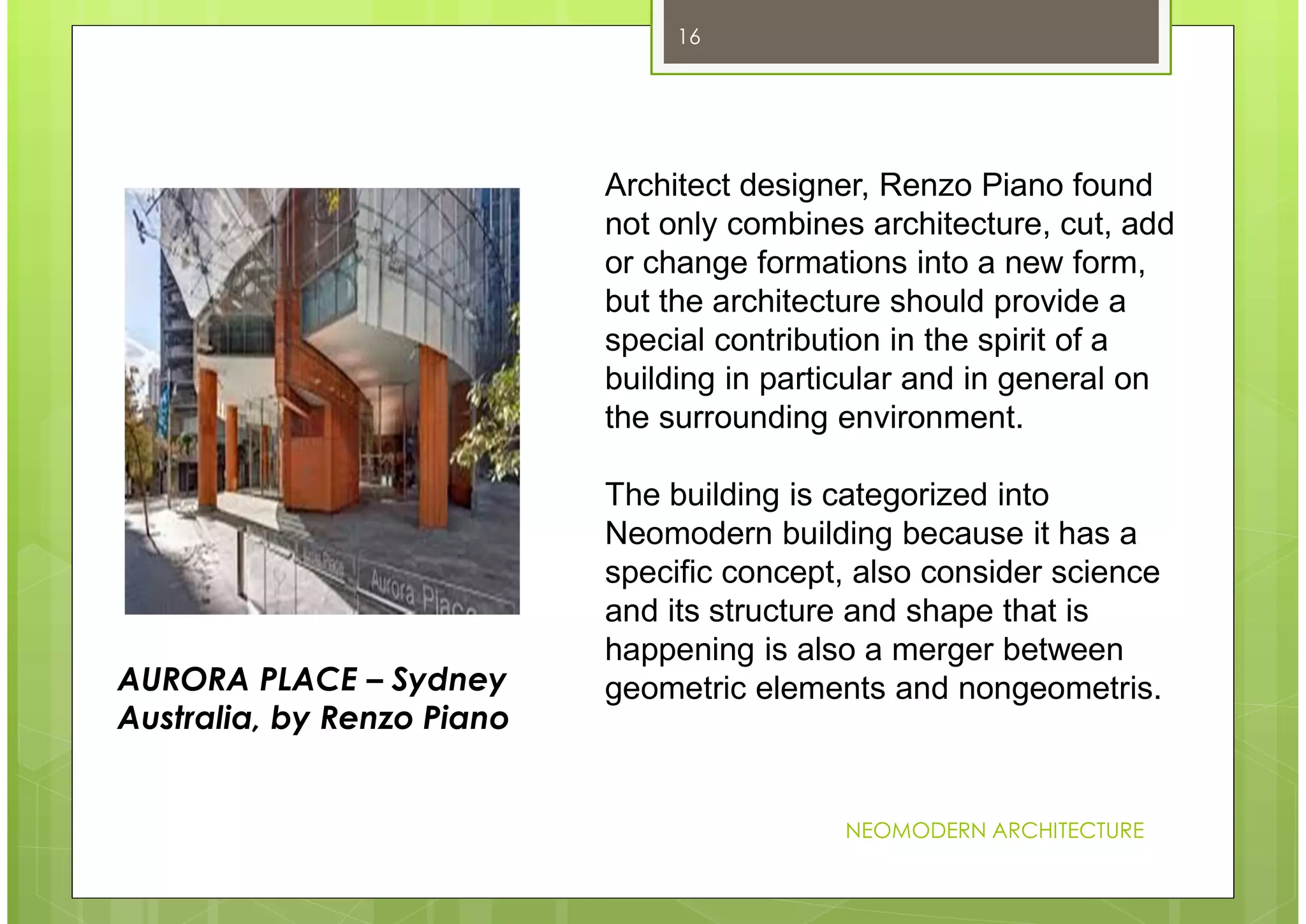 NEOMODERN ARCHITECTURE
16
Architect designer, Renzo Piano found
not only combines architecture, cut, add
or change formations into a new form,
but the architecture should provide a
special contribution in the spirit of a
building in particular and in general on
the surrounding environment.
The building is categorized into
Neomodern building because it has a
specific concept, also consider science
and its structure and shape that is
happening is also a merger between
geometric elements and nongeometris.AURORA PLACE – Sydney
Australia, by Renzo Piano
 