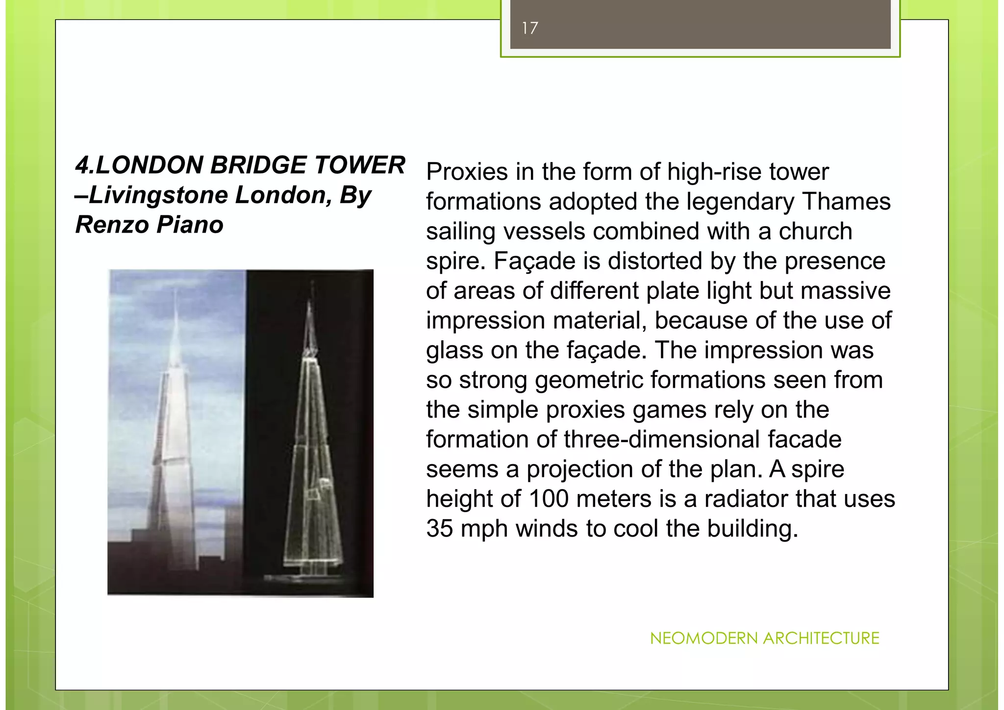 NEOMODERN ARCHITECTURE
17
Proxies in the form of high-rise tower
formations adopted the legendary Thames
sailing vessels combined with a church
spire. Façade is distorted by the presence
of areas of different plate light but massive
impression material, because of the use of
glass on the façade. The impression was
so strong geometric formations seen from
the simple proxies games rely on the
formation of three-dimensional facade
seems a projection of the plan. A spire
height of 100 meters is a radiator that uses
35 mph winds to cool the building.
4.LONDON BRIDGE TOWER
–Livingstone London, By
Renzo Piano
 