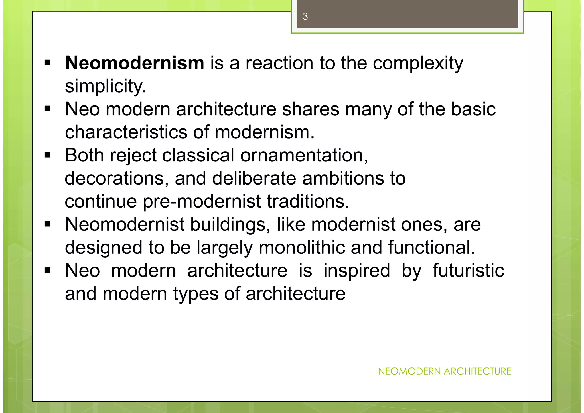 NEOMODERN ARCHITECTURE
3
 Neomodernism is a reaction to the complexity
simplicity.
 Neo modern architecture shares many of the basic
characteristics of modernism.
 Both reject classical ornamentation,
decorations, and deliberate ambitions to
continue pre-modernist traditions.
 Neomodernist buildings, like modernist ones, are
designed to be largely monolithic and functional.
 Neo modern architecture is inspired by futuristic
and modern types of architecture
 