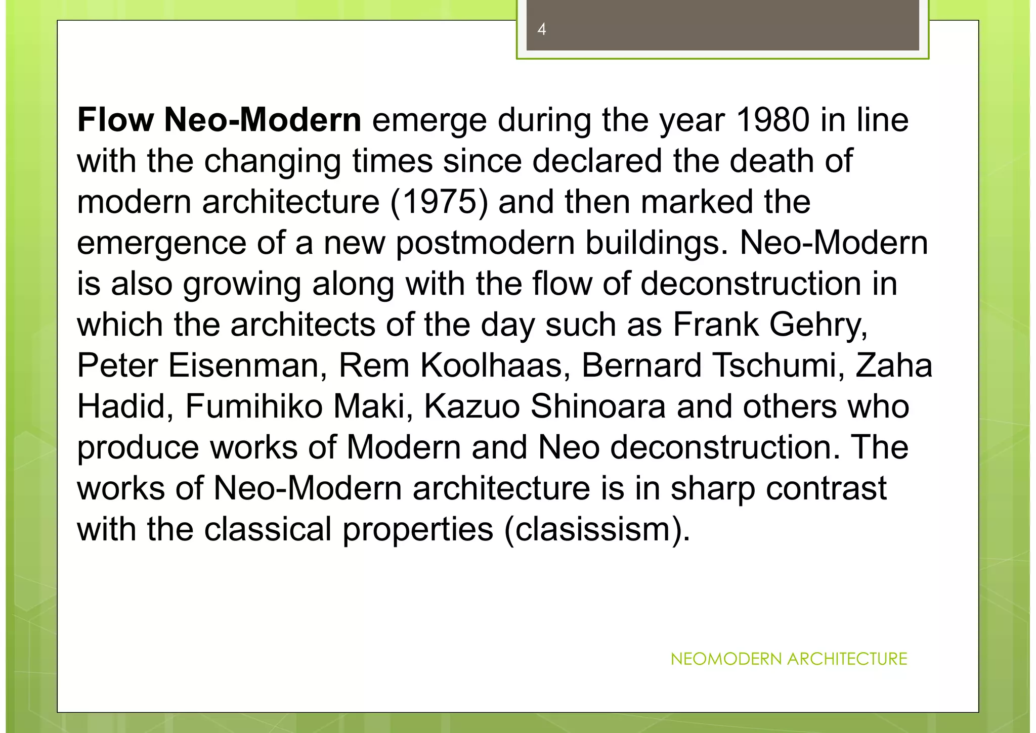 NEOMODERN ARCHITECTURE
4
Flow Neo-Modern emerge during the year 1980 in line
with the changing times since declared the death of
modern architecture (1975) and then marked the
emergence of a new postmodern buildings. Neo-Modern
is also growing along with the flow of deconstruction in
which the architects of the day such as Frank Gehry,
Peter Eisenman, Rem Koolhaas, Bernard Tschumi, Zaha
Hadid, Fumihiko Maki, Kazuo Shinoara and others who
produce works of Modern and Neo deconstruction. The
works of Neo-Modern architecture is in sharp contrast
with the classical properties (clasissism).
 