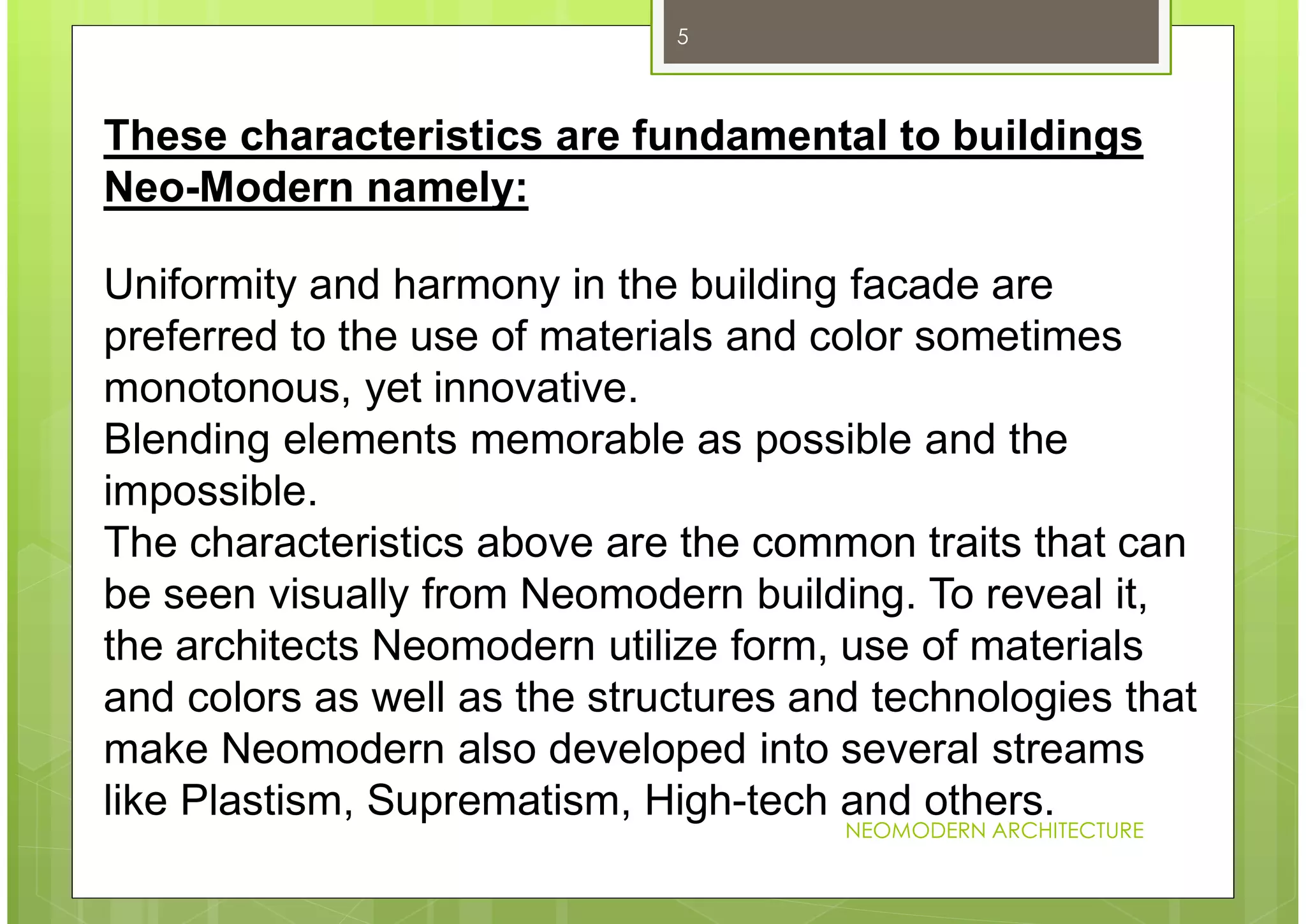 NEOMODERN ARCHITECTURE
5
Uniformity and harmony in the building facade are
preferred to the use of materials and color sometimes
monotonous, yet innovative.
Blending elements memorable as possible and the
impossible.
The characteristics above are the common traits that can
be seen visually from Neomodern building. To reveal it,
the architects Neomodern utilize form, use of materials
and colors as well as the structures and technologies that
make Neomodern also developed into several streams
like Plastism, Suprematism, High-tech and others.
These characteristics are fundamental to buildings
Neo-Modern namely:
 